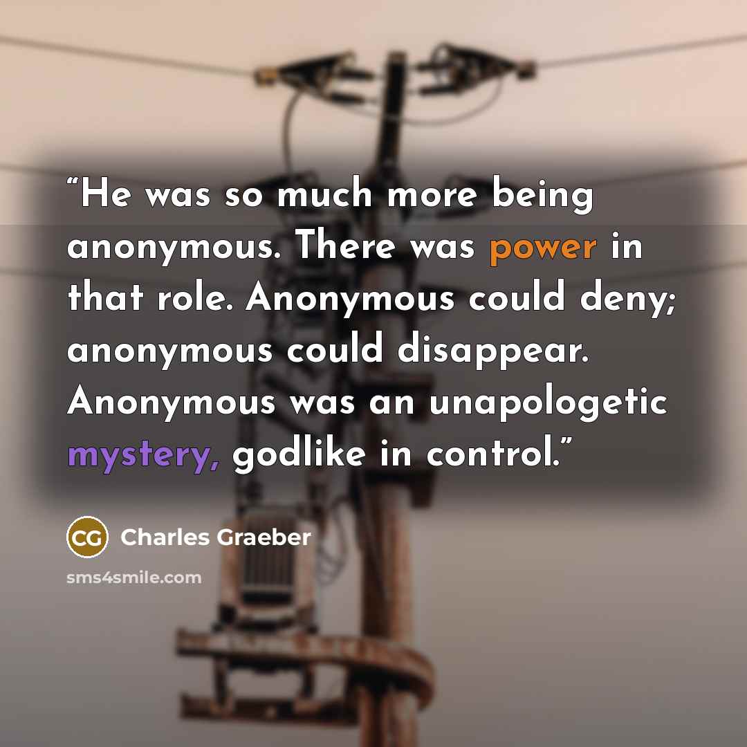 “He was so much more being anonymous. There was power in that role. Anonymous could deny; anonymous could disappear. Anonymous was an unapologetic mystery, godlike in control.” quote by Charles Graeber