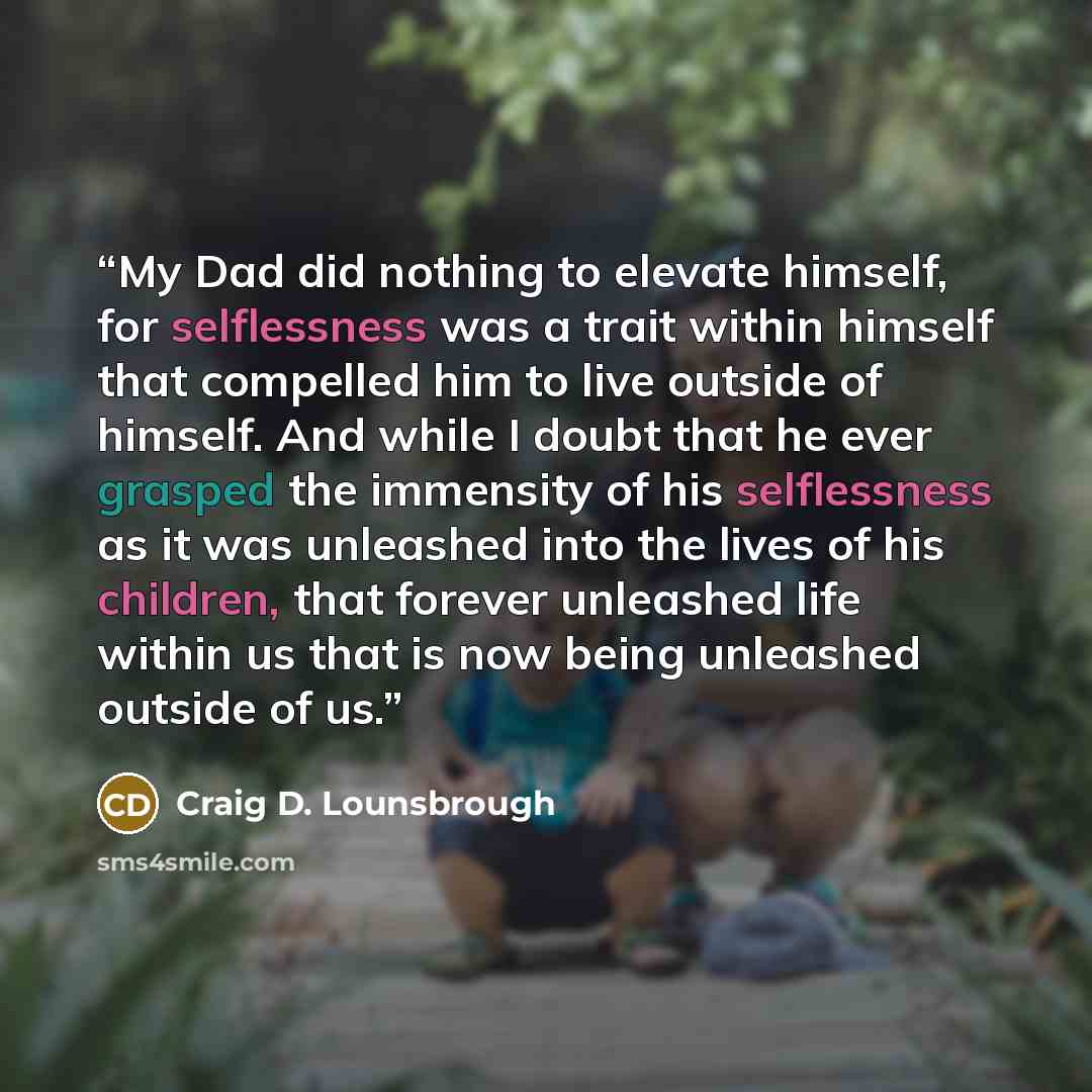 “My Dad did nothing to elevate himself, for selflessness was a trait within himself that compelled him to live outside of himself. And while I doubt that he ever grasped the immensity of his selflessness as it was unleashed into the lives of his children, that forever unleashed life within us that…” quote by Craig D. Lounsbrough