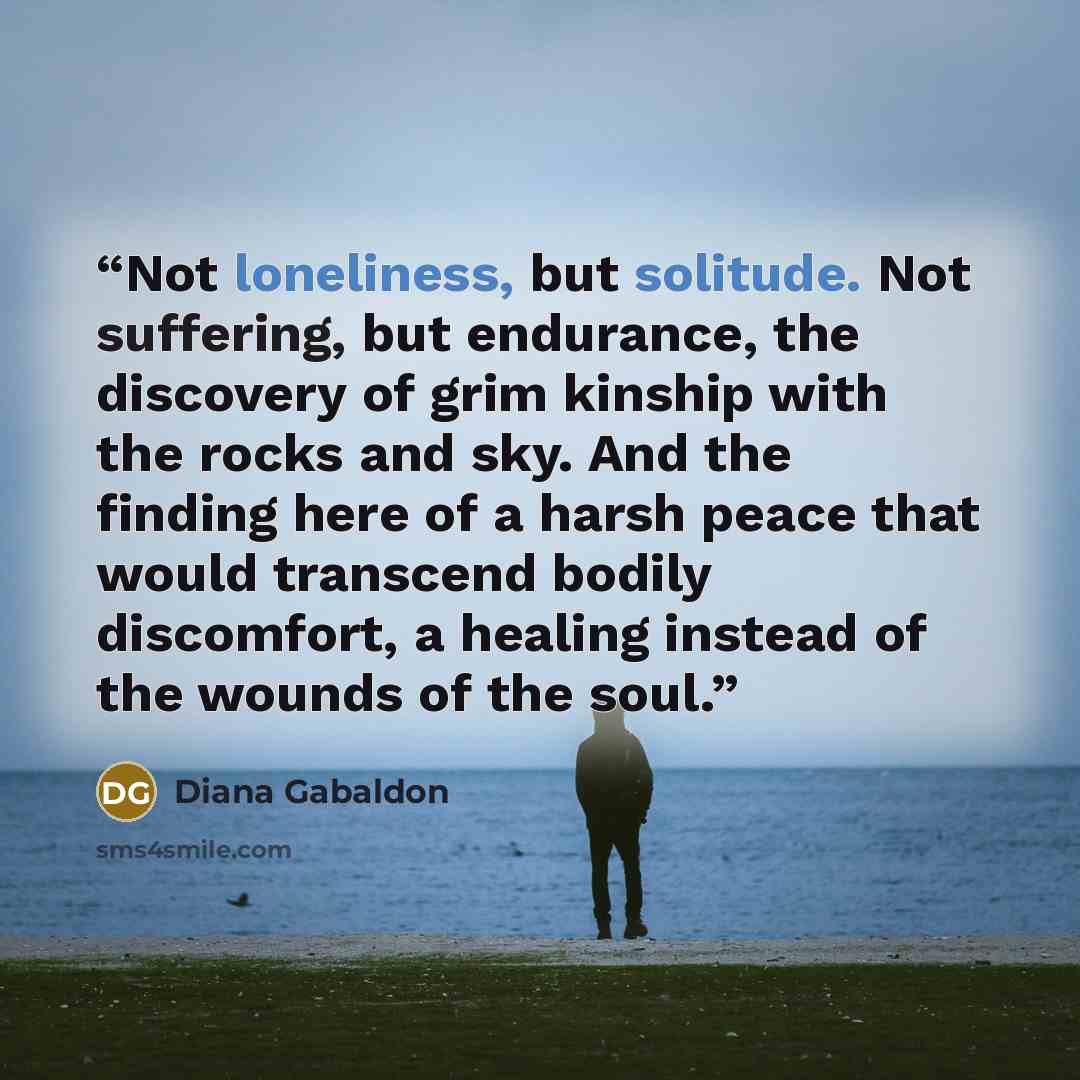 “Not loneliness, but solitude. Not suffering, but endurance, the discovery of grim kinship with the rocks and sky. And the finding here of a harsh peace that would transcend bodily discomfort, a healing instead of the wounds of the soul.” quote by Diana Gabaldon