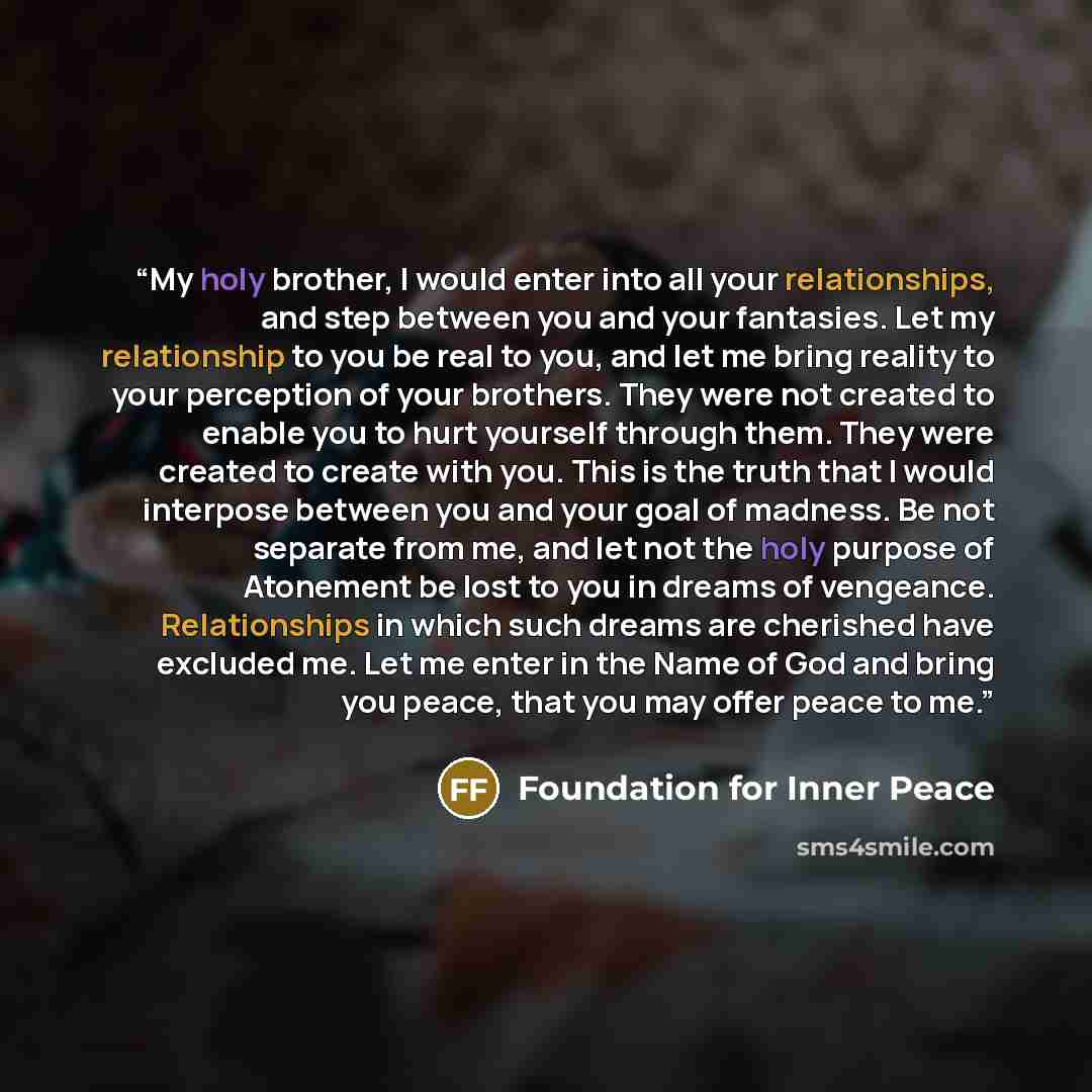 “My holy brother, I would enter into all your relationships, and step between you and your fantasies. Let my relationship to you be real to you, and let me bring reality to your perception of your brothers. They were not created to enable you to hurt yourself through them. They were created to…” quote by Foundation for Inner Peace