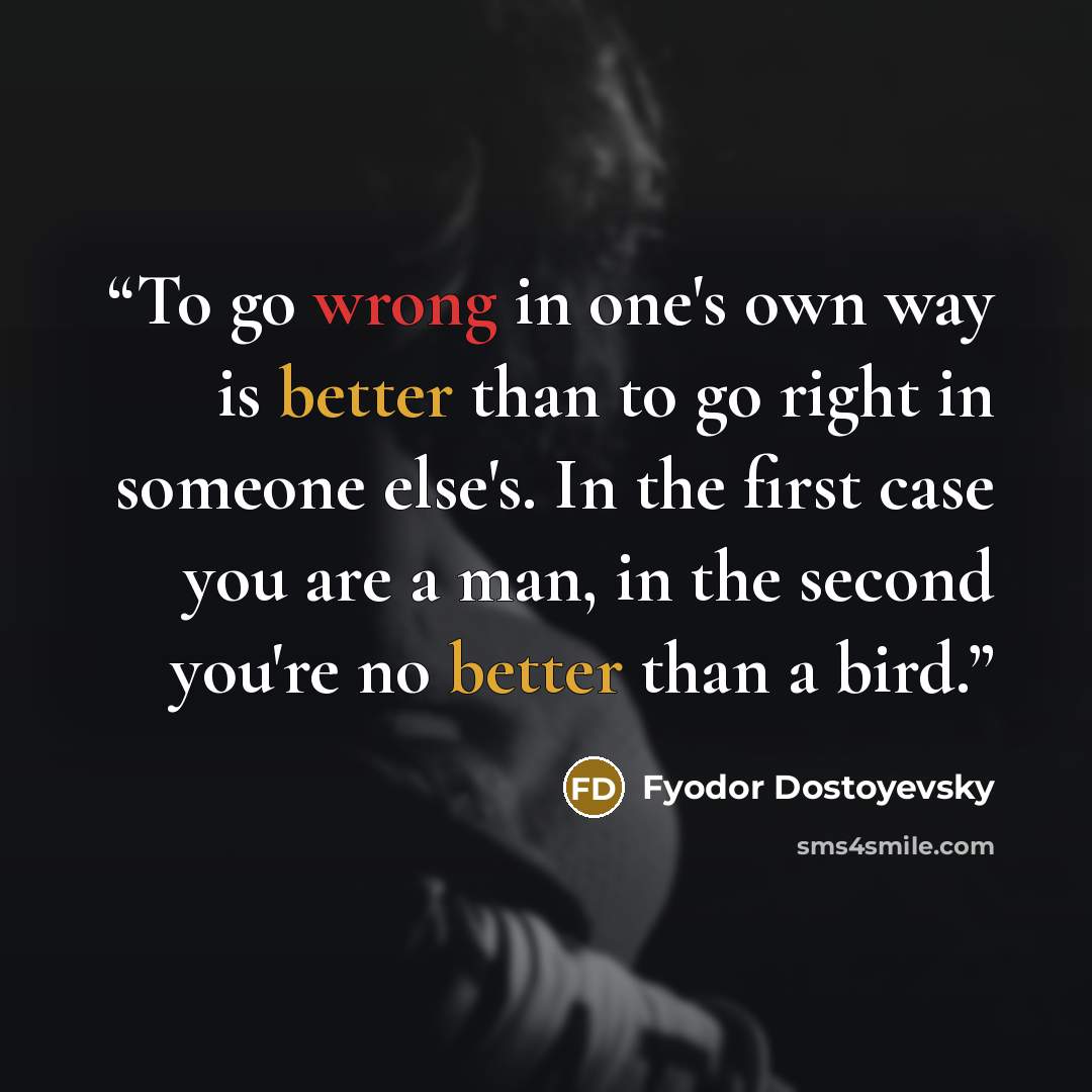 “To go wrong in one's own way is better than to go right in someone else's. In the first case you are a man, in the second you're no better than a bird.” quote by Fyodor Dostoyevsky