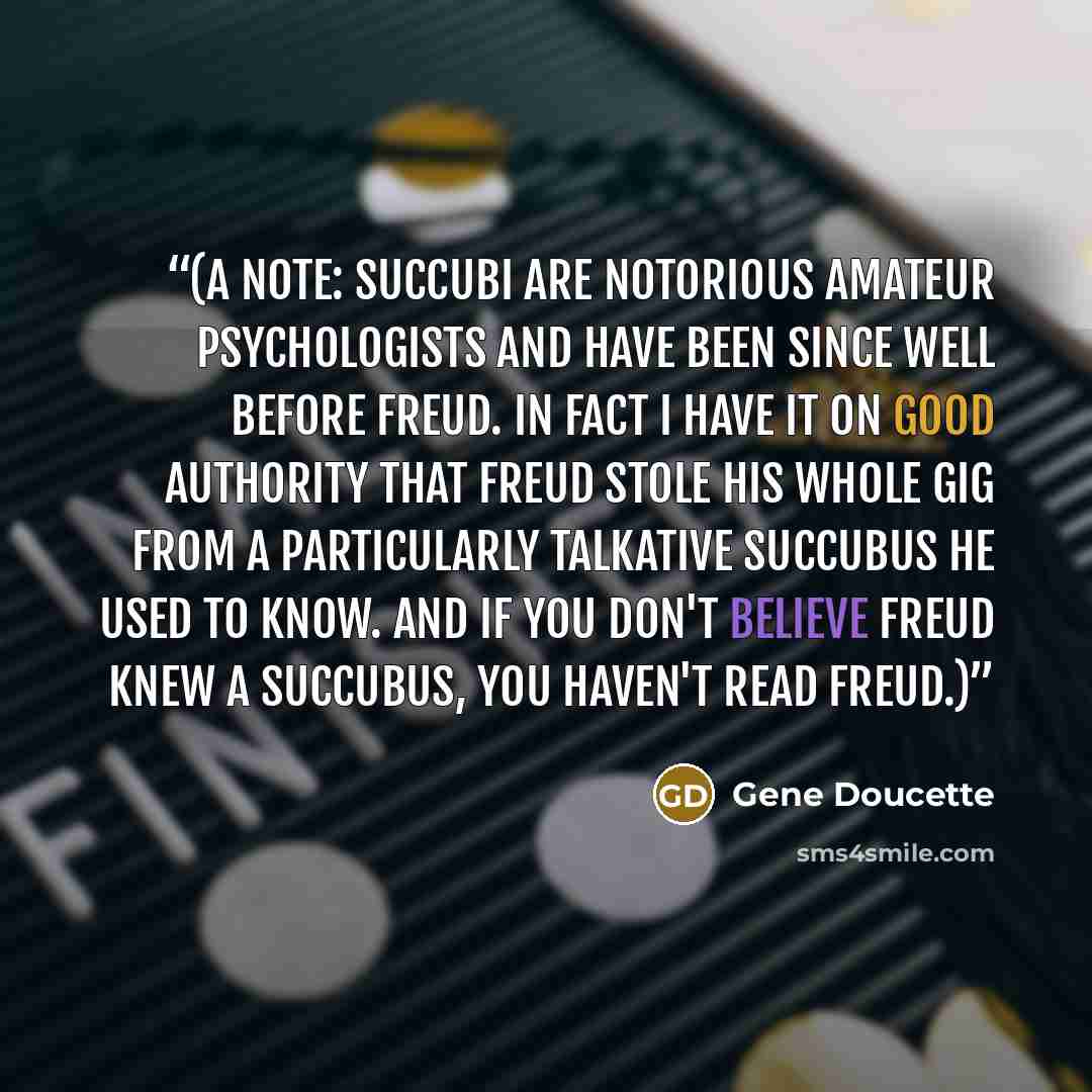 “(A note: succubi are notorious amateur psychologists and have been since well before Freud. In fact I have it on good authority that Freud stole his whole gig from a particularly talkative succubus he used to know. And if you don't believe Freud knew a succubus, you haven't read Freud.)” quote by Gene Doucette