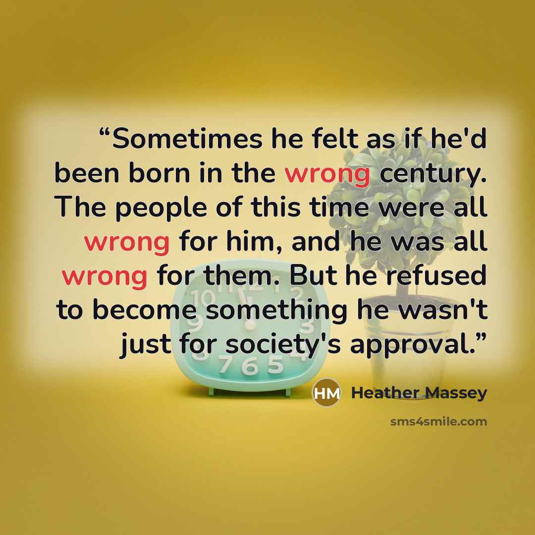 “Sometimes he felt as if he'd been born in the wrong century. The people of this time were all wrong for him, and he was all wrong for them. But he refused to become something he wasn't just for society's approval.” quote by Heather Massey