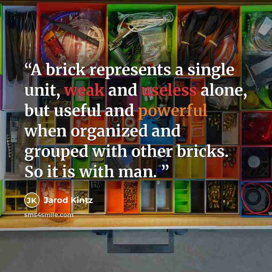 “A brick represents a single unit, weak and useless alone, but useful and powerful when organized and grouped with other bricks. So it is with man.” quote by Jarod Kintz
