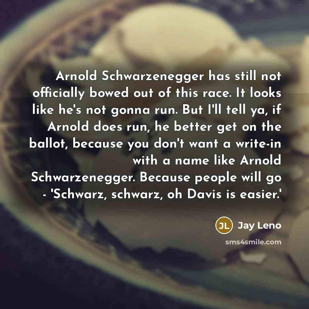 “Arnold Schwarzenegger has still not officially bowed out of this race. It looks like he's not gonna run. But I'll tell ya, if Arnold does run, he better get on the ballot, because you don't want a write-in with a name like Arnold Schwarzenegger. Because people will go - 'Schwarz, schwarz, oh Davis…” quote by Jay Leno