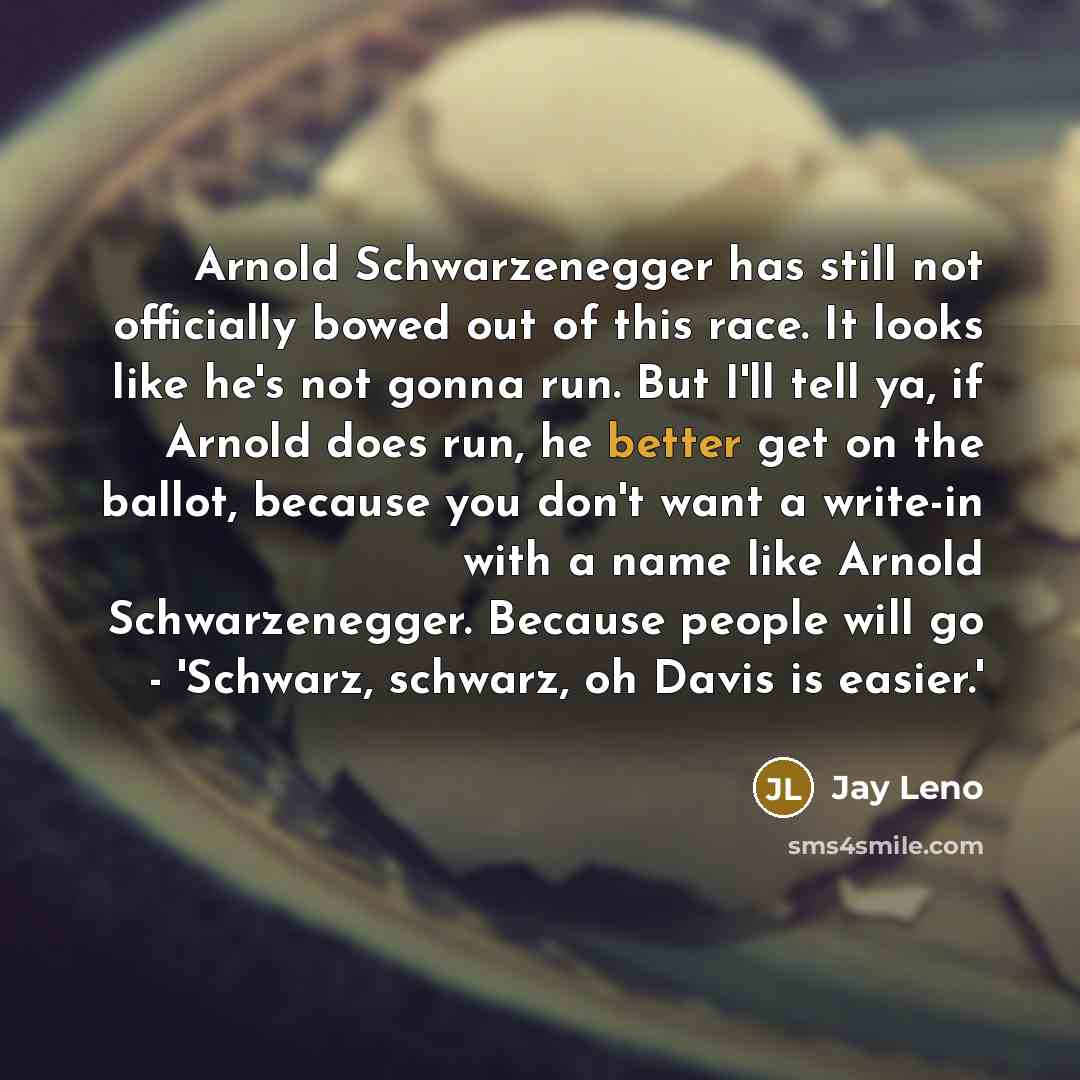 “Arnold Schwarzenegger has still not officially bowed out of this race. It looks like he's not gonna run. But I'll tell ya, if Arnold does run, he better get on the ballot, because you don't want a write-in with a name like Arnold Schwarzenegger. Because people will go - 'Schwarz, schwarz, oh Davis…” quote by Jay Leno