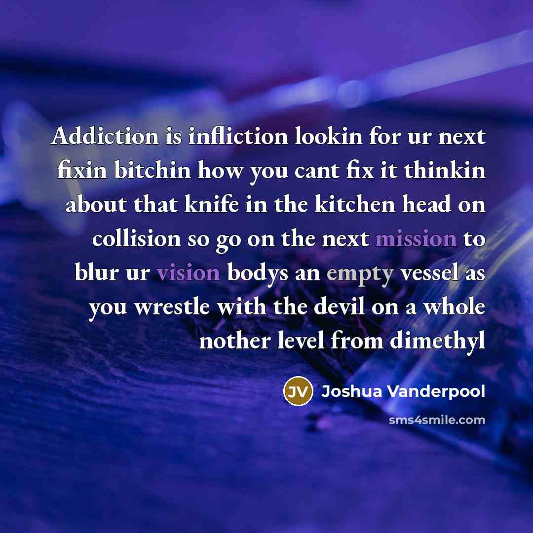 “Addiction is infliction lookin for ur next fixin bitchin how you cant fix it thinkin about that knife in the kitchen head on collision so go on the next mission to blur ur vision bodys an empty vessel as you wrestle with the devil on a whole nother level from dimethyl” quote by Joshua Vanderpool