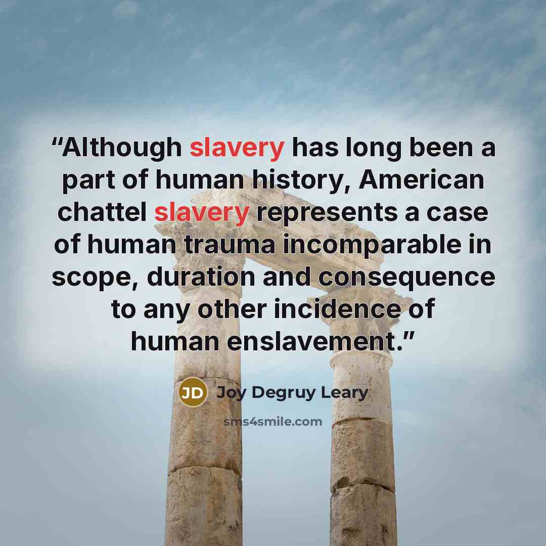 “Although slavery has long been a part of human history, American chattel slavery represents a case of human trauma incomparable in scope, duration and consequence to any other incidence of human enslavement.” quote by Joy Degruy Leary