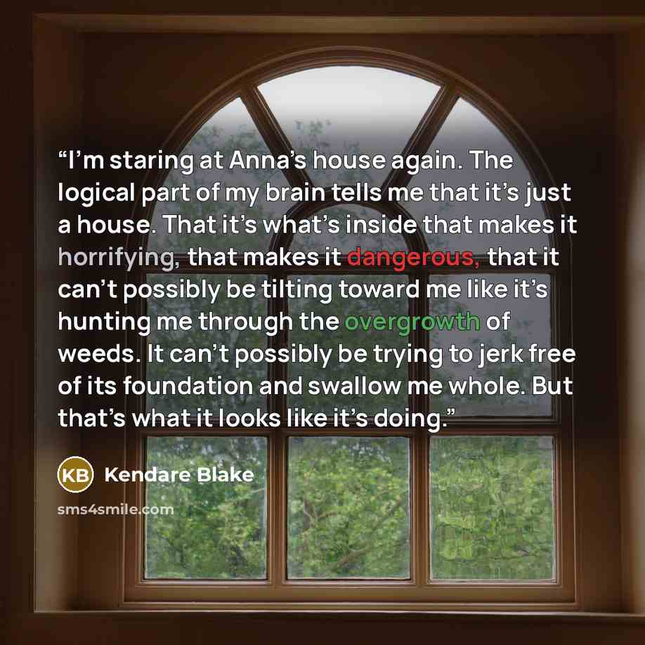 “I’m staring at Anna’s house again. The logical part of my brain tells me that it’s just a house. That it’s what’s inside that makes it horrifying, that makes it dangerous, that it can’t possibly be tilting toward me like it’s hunting me through the overgrowth of weeds. It can’t possibly be trying…” quote by Kendare Blake
