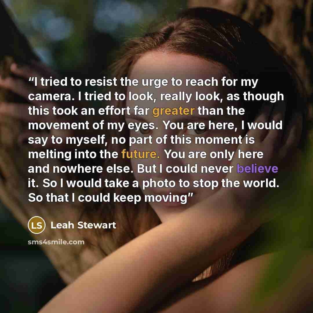 “I tried to resist the urge to reach for my camera. I tried to look, really look, as though this took an effort far greater than the movement of my eyes. You are here, I would say to myself, no part of this moment is melting into the future. You are only here and nowhere else. But I could never…” quote by Leah Stewart