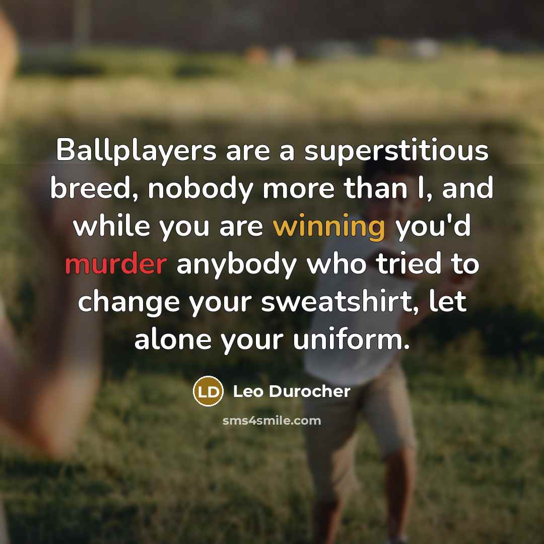 “Ballplayers are a superstitious breed, nobody more than I, and while you are winning you'd murder anybody who tried to change your sweatshirt, let alone your uniform.” quote by Leo Durocher