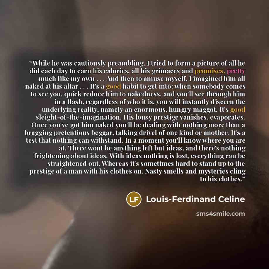 “While he was cautiously preambling, I tried to form a picture of all he did each day to earn his calories, all his grimaces and promises, pretty much like my own . . . And then to amuse myself, I imagined him all naked at his altar . . . It's a good habit to get into: when somebody comes to see…” quote by Louis-Ferdinand Céline