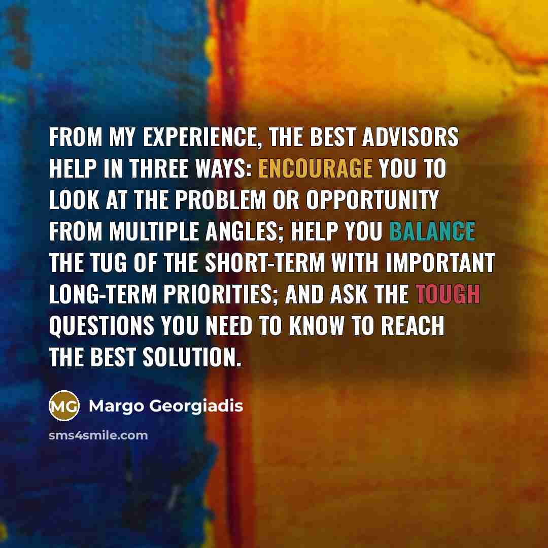 “From my experience, the best advisors help in three ways: encourage you to look at the problem or opportunity from multiple angles; help you balance the tug of the short-term with important long-term priorities; and ask the tough questions you need to know to reach the best solution.” quote by Margo Georgiadis
