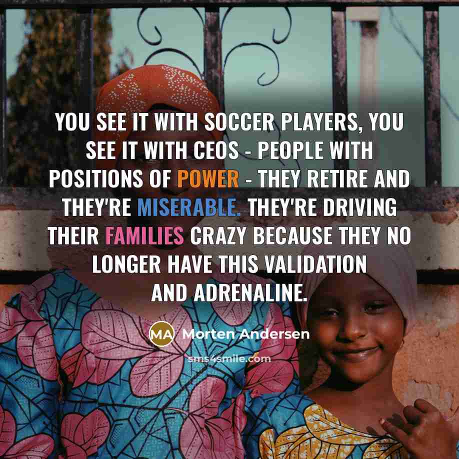 “You see it with soccer players, you see it with CEOs - people with positions of power - they retire and they're miserable. They're driving their families crazy because they no longer have this validation and adrenaline.” quote by Morten Andersen