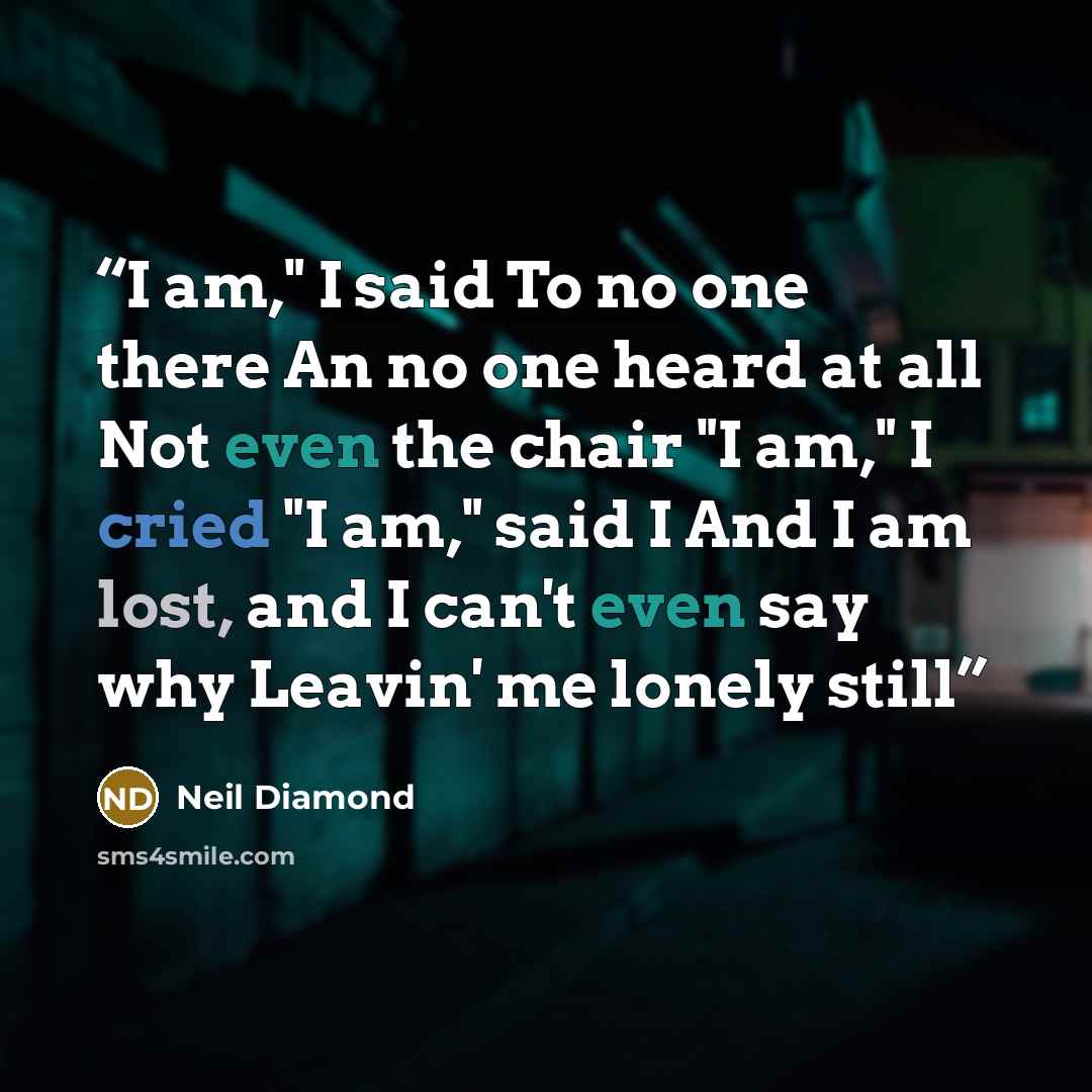 “I am," I said To no one there An no one heard at all Not even the chair "I am," I cried "I am," said I And I am lost, and I can't even say why Leavin' me lonely still” quote by Neil Diamond