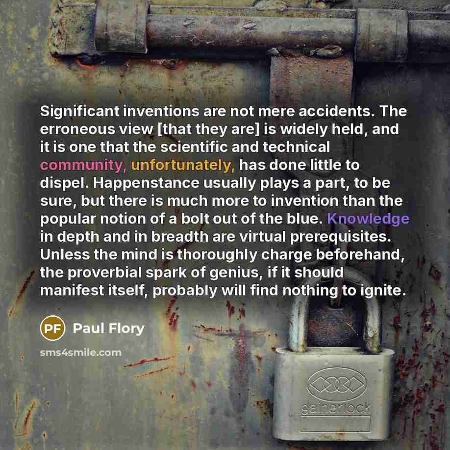 “Significant inventions are not mere accidents. The erroneous view [that they are] is widely held, and it is one that the scientific and technical community, unfortunately, has done little to dispel. Happenstance usually plays a part, to be sure, but there is much more to invention than the popular…” quote by Paul Flory