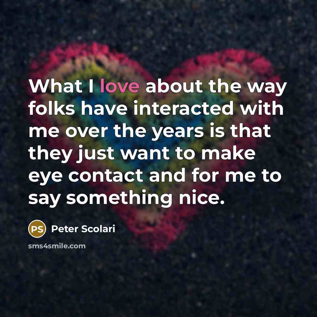 “What I love about the way folks have interacted with me over the years is that they just want to make eye contact and for me to say something nice.” quote by Peter Scolari