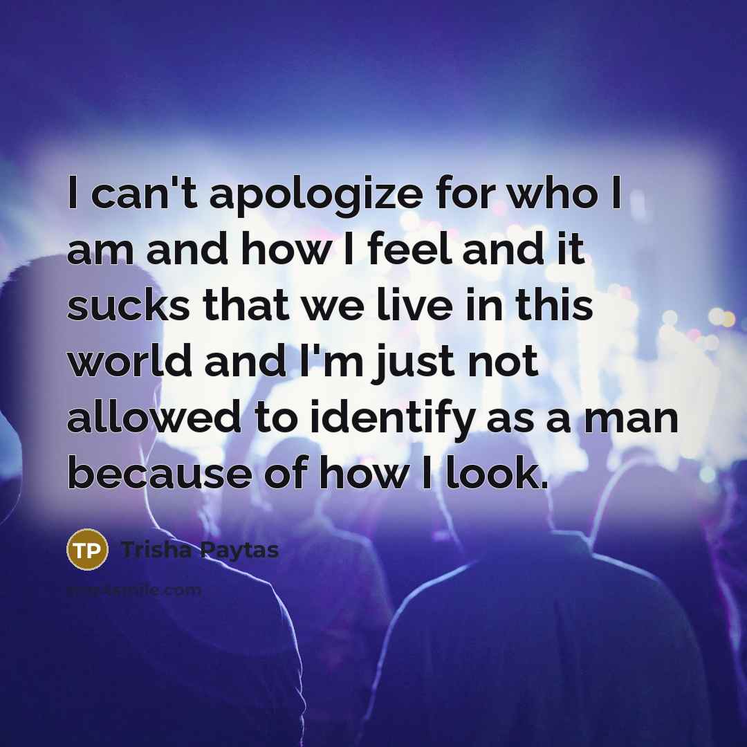 “I can't apologize for who I am and how I feel and it sucks that we live in this world and I'm just not allowed to identify as a man because of how I look.” quote by Trisha Paytas