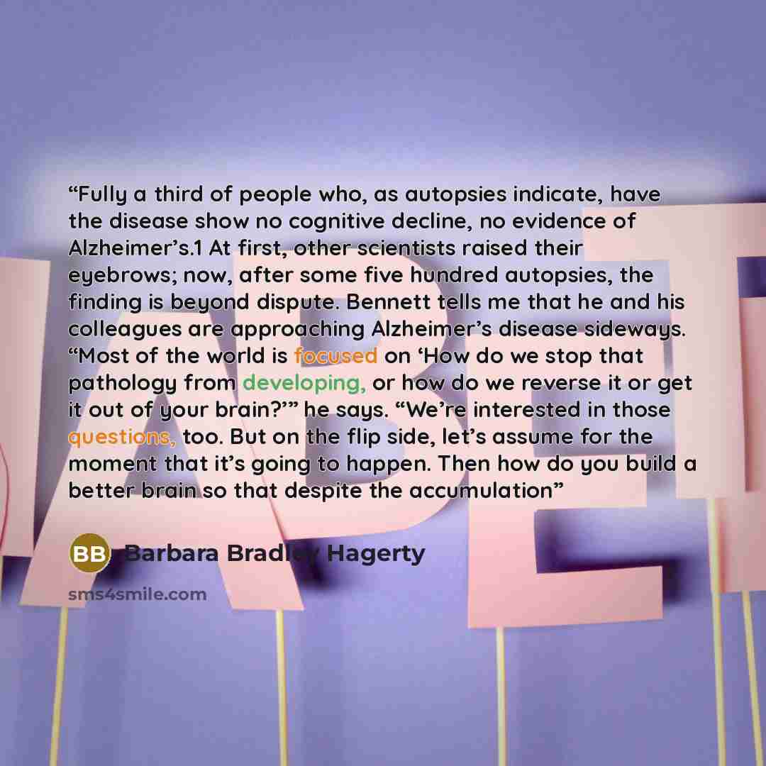 “Fully a third of people who, as autopsies indicate, have the disease show no cognitive decline, no evidence of Alzheimer’s.1 At first, other scientists raised their eyebrows; now, after some five hundred autopsies, the finding is beyond dispute. Bennett tells me that he and his colleagues are…” quote by Barbara Bradley Hagerty