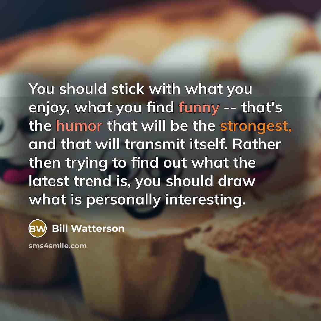 “You should stick with what you enjoy, what you find funny -- that's the humor that will be the strongest, and that will transmit itself. Rather then trying to find out what the latest trend is, you should draw what is personally interesting.” quote by Bill Watterson