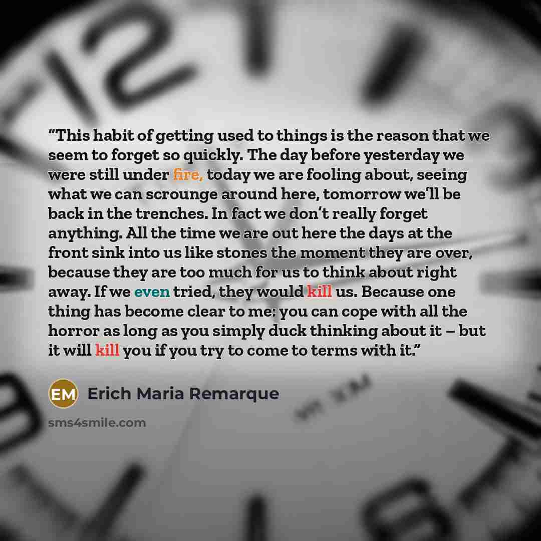 “This habit of getting used to things is the reason that we seem to forget so quickly. The day before yesterday we were still under fire, today we are fooling about, seeing what we can scrounge around here, tomorrow we’ll be back in the trenches. In fact we don’t really forget anything. All the…” quote by Erich Maria Remarque