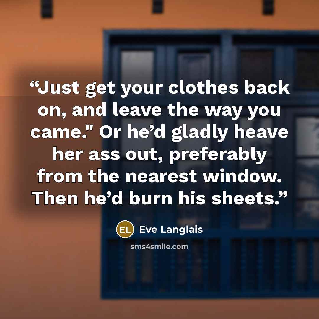 “Just get your clothes back on, and leave the way you came." Or he’d gladly heave her ass out, preferably from the nearest window. Then he’d burn his sheets.” quote by Eve Langlais