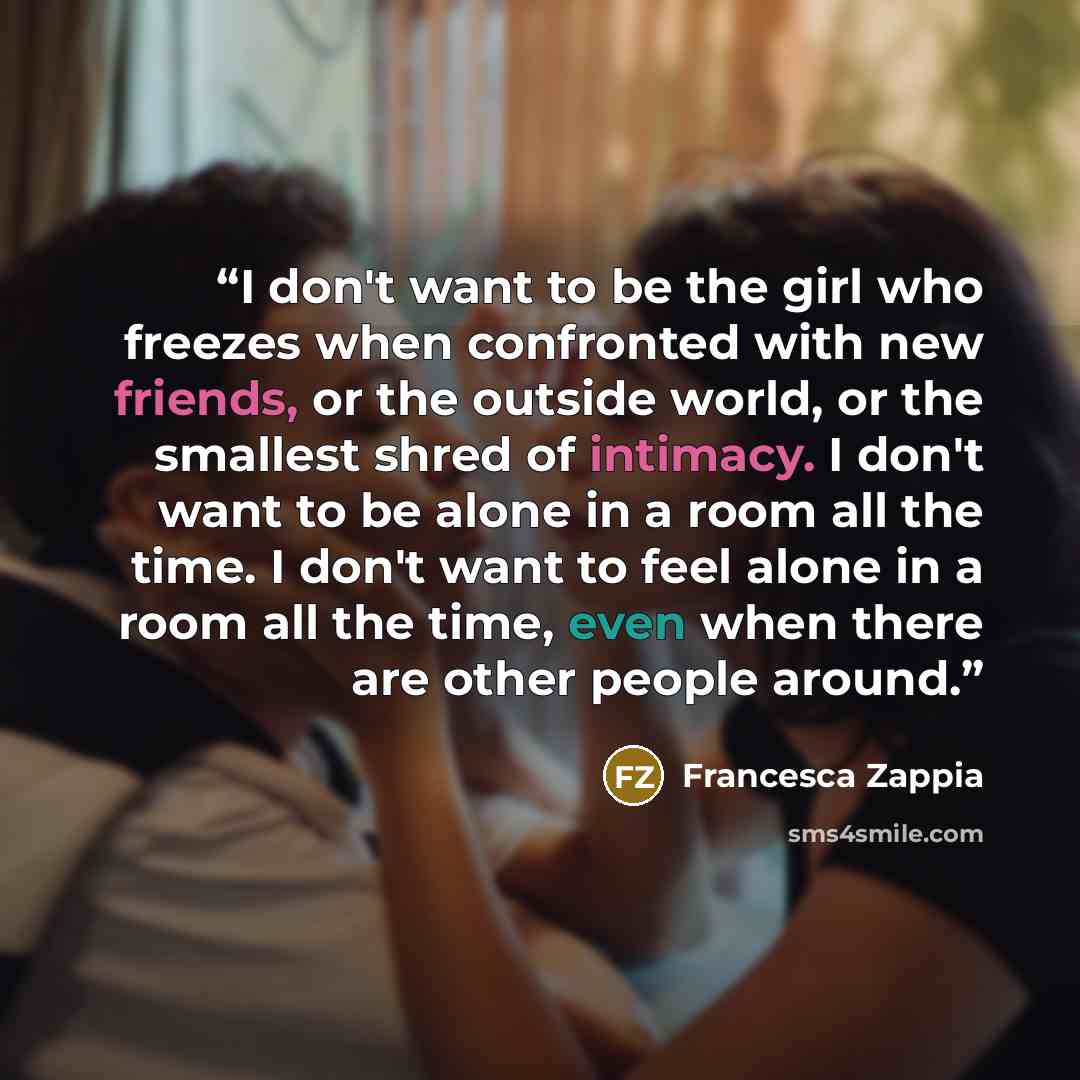 “I don't want to be the girl who freezes when confronted with new friends, or the outside world, or the smallest shred of intimacy. I don't want to be alone in a room all the time. I don't want to feel alone in a room all the time, even when there are other people around.” quote by Francesca Zappia