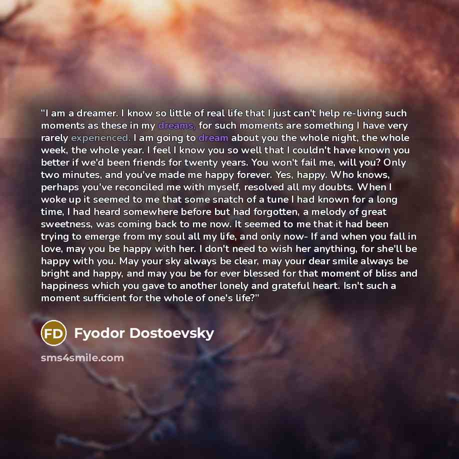 “I am a dreamer. I know so little of real life that I just can't help re-living such moments as these in my dreams, for such moments are something I have very rarely experienced. I am going to dream about you the whole night, the whole week, the whole year. I feel I know you so well that I couldn't…” quote by Fyodor Dostoevsky