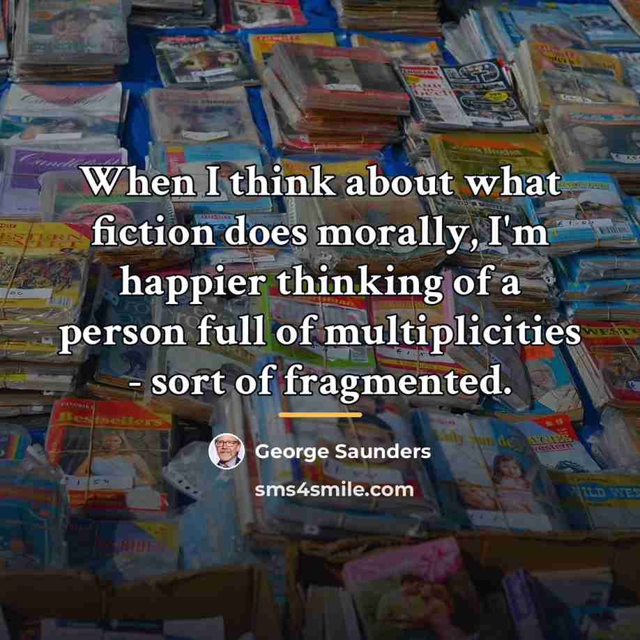 “When I think about what fiction does morally, I'm happier…” quote by George Saunders