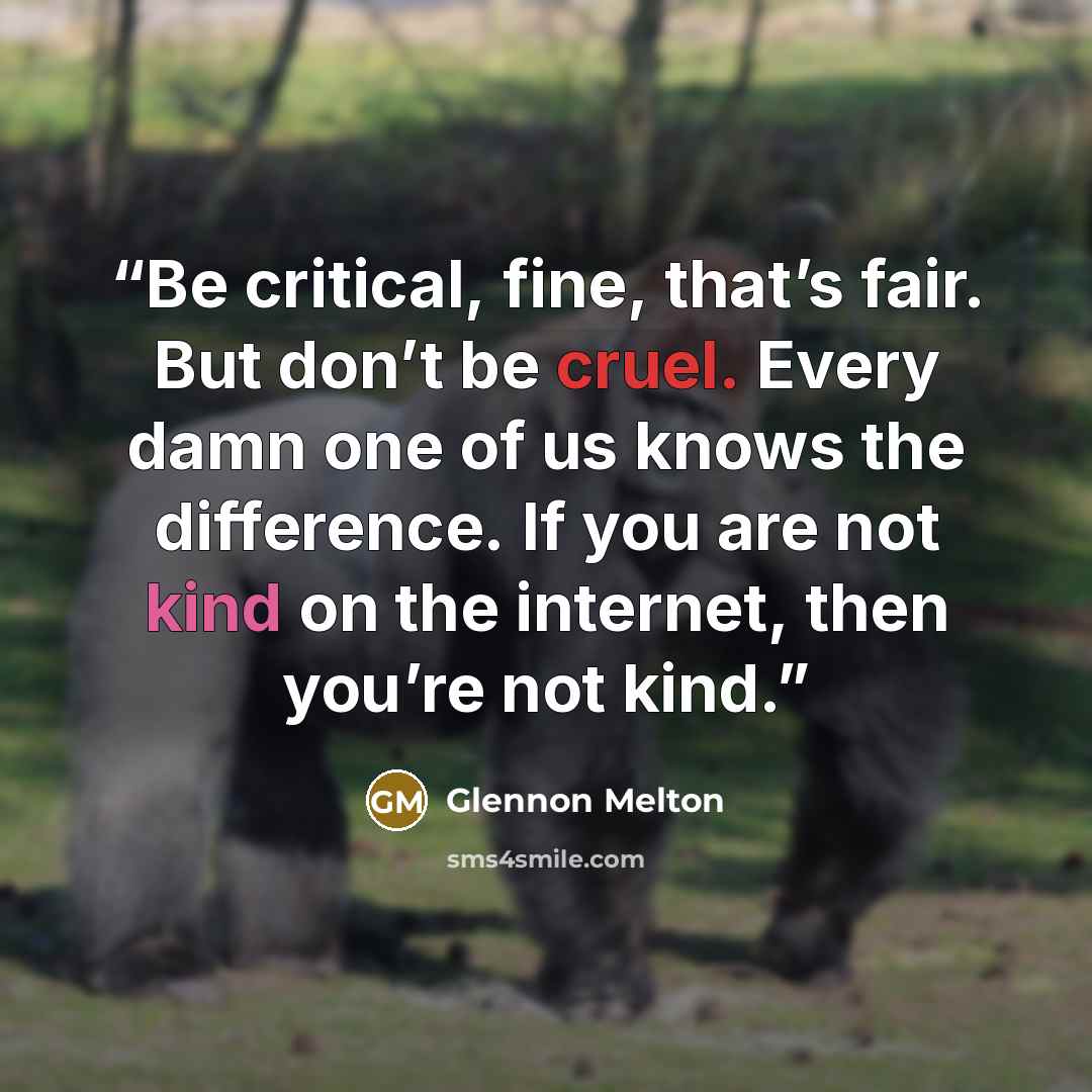 “Be critical, fine, that’s fair. But don’t be cruel. Every damn one of us knows the difference. If you are not kind on the internet, then you’re not kind.” quote by Glennon Melton