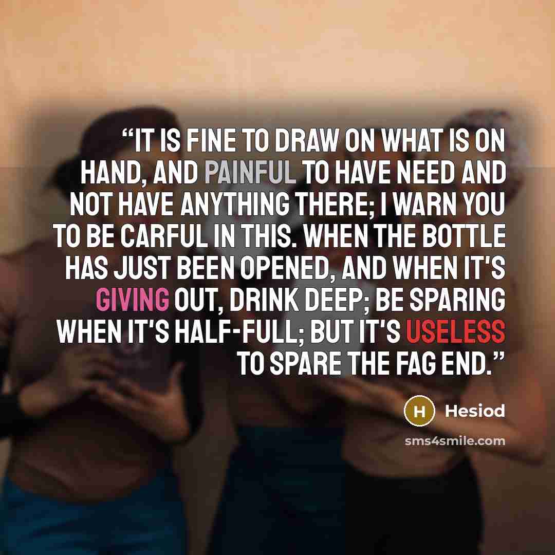 “It is fine to draw on what is on hand, and painful to have need and not have anything there; I warn you to be carful in this. When the bottle has just been opened, and when it's giving out, drink deep; be sparing when it's half-full; but it's useless to spare the fag end.” quote by Hesiod