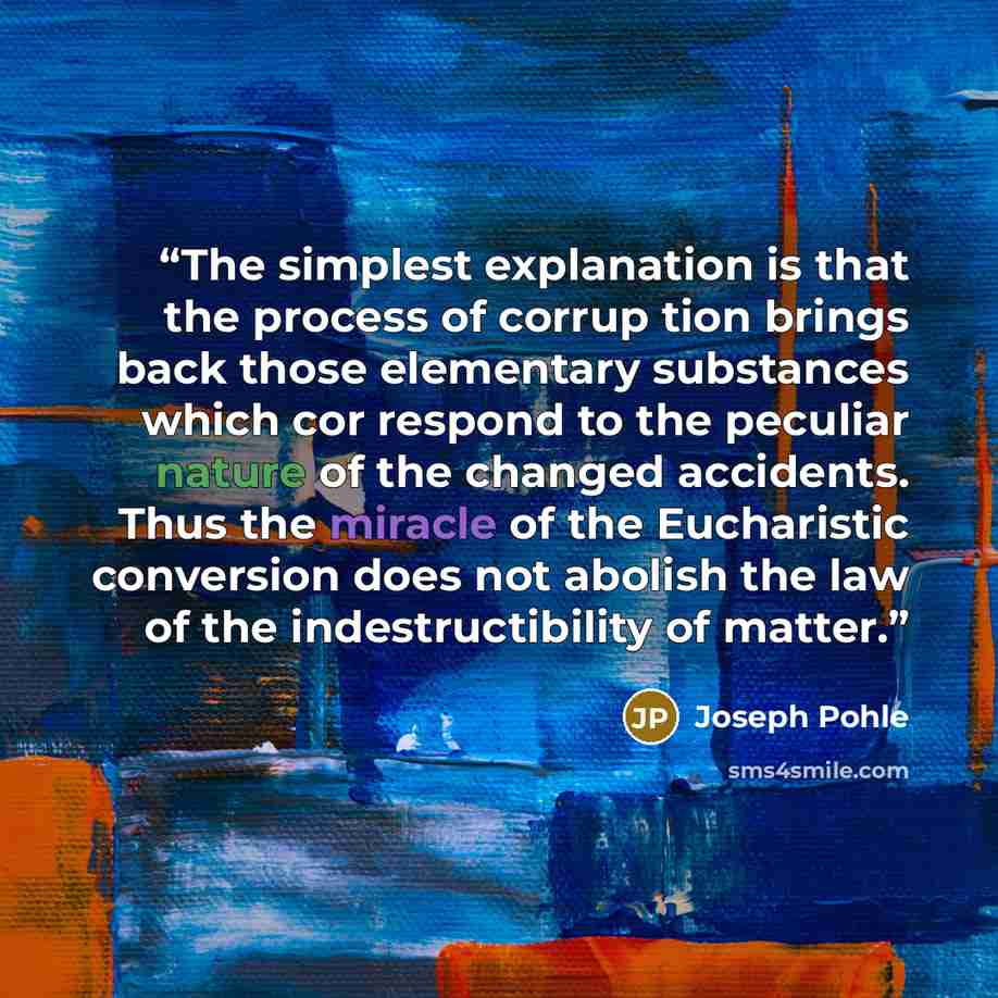 “The simplest explanation is that the process of corrup tion brings back those elementary substances which cor respond to the peculiar nature of the changed accidents. Thus the miracle of the Eucharistic conversion does not abolish the law of the indestructibility of matter.” quote by Joseph Pohle