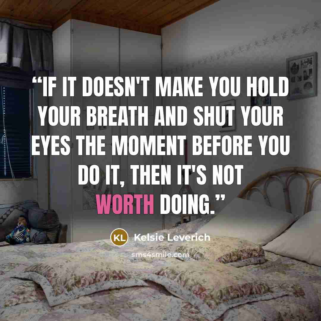 “If it doesn't make you hold your breath and shut your eyes the moment before you do it, then it's not worth doing.” quote by Kelsie Leverich