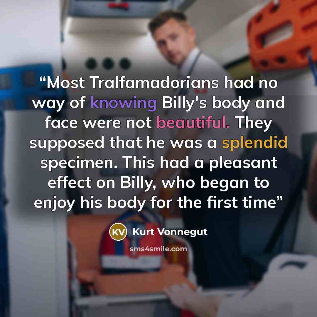 “Most Tralfamadorians had no way of knowing Billy's body and face were not beautiful. They supposed that he was a splendid specimen. This had a pleasant effect on Billy, who began to enjoy his body for the first time” quote by Kurt Vonnegut