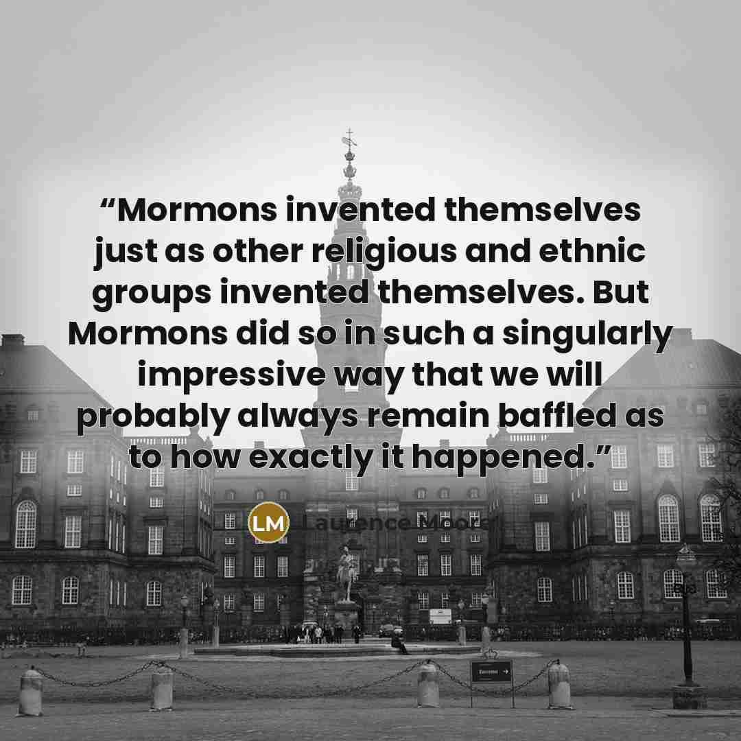 “Mormons invented themselves just as other religious and ethnic groups invented themselves. But Mormons did so in such a singularly impressive way that we will probably always remain baffled as to how exactly it happened.” quote by Laurence Moore