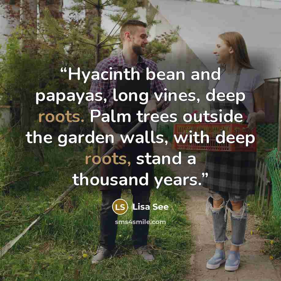 “Hyacinth bean and papayas, long vines, deep roots. Palm trees outside the garden walls, with deep roots, stand a thousand years.” quote by Lisa See