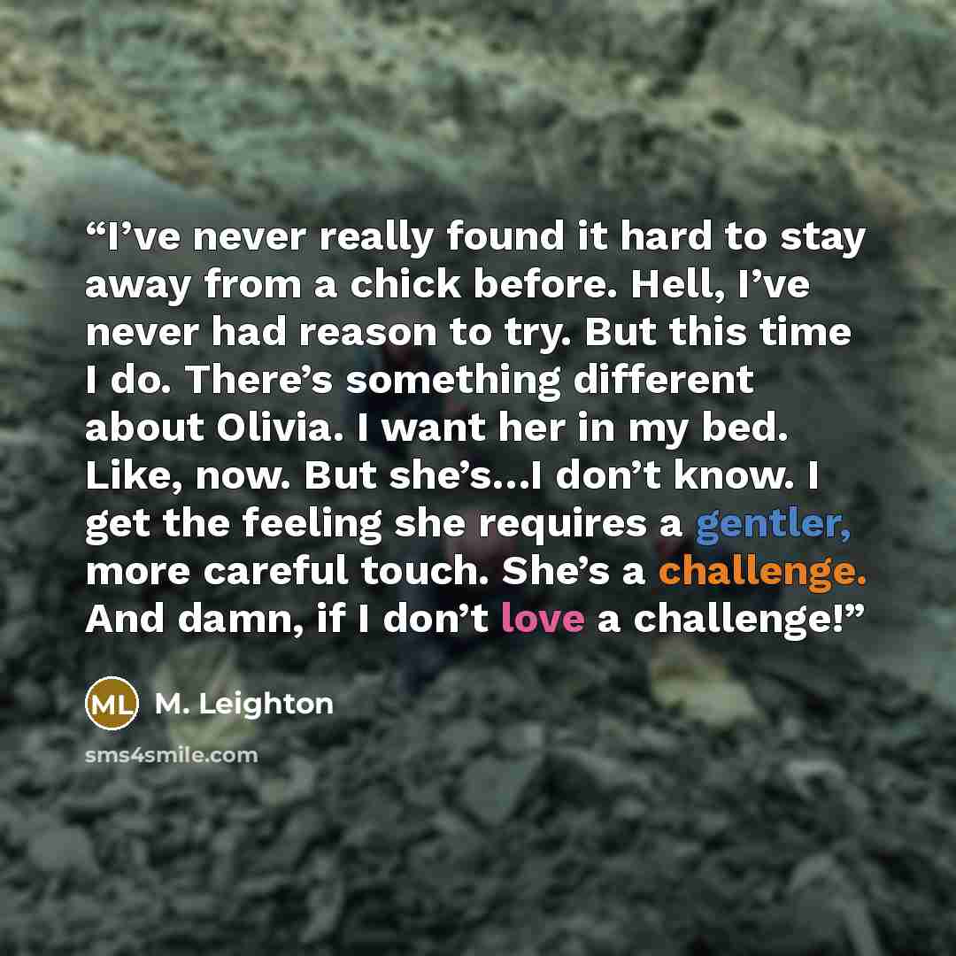 “I’ve never really found it hard to stay away from a chick before. Hell, I’ve never had reason to try. But this time I do. There’s something different about Olivia. I want her in my bed. Like, now. But she’s…I don’t know. I get the feeling she requires a gentler, more careful touch. She’s a…” quote by M. Leighton