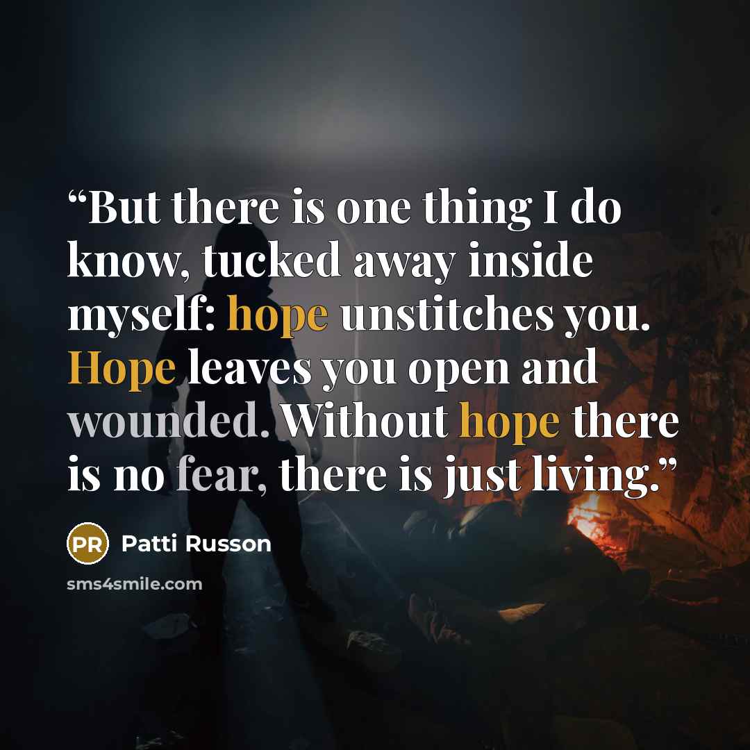 “But there is one thing I do know, tucked away inside myself: hope unstitches you. Hope leaves you open and wounded. Without hope there is no fear, there is just living.” quote by Patti Russon