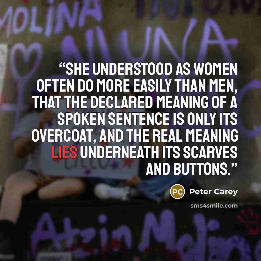 “She understood as women often do more easily than men, that the declared meaning of a spoken sentence is only its overcoat, and the real meaning lies underneath its scarves and buttons.” quote by Peter Carey