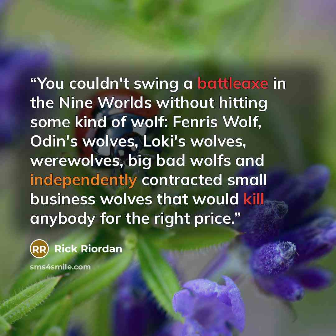 “You couldn't swing a battleaxe in the Nine Worlds without hitting some kind of wolf: Fenris Wolf, Odin's wolves, Loki's wolves, werewolves, big bad wolfs and independently contracted small business wolves that would kill anybody for the right price.” quote by Rick Riordan