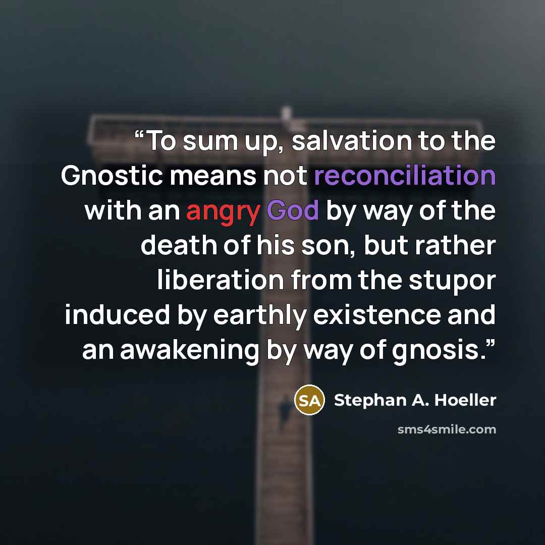 “To sum up, salvation to the Gnostic means not reconciliation with an angry God by way of the death of his son, but rather liberation from the stupor induced by earthly existence and an awakening by way of gnosis.” quote by Stephan A. Hoeller
