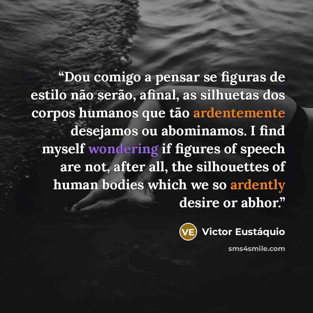 “Dou comigo a pensar se figuras de estilo não serão, afinal, as silhuetas dos corpos humanos que tão ardentemente desejamos ou abominamos. I find myself wondering if figures of speech are not, after all, the silhouettes of human bodies which we so ardently desire or abhor.” quote by Victor Eustáquio
