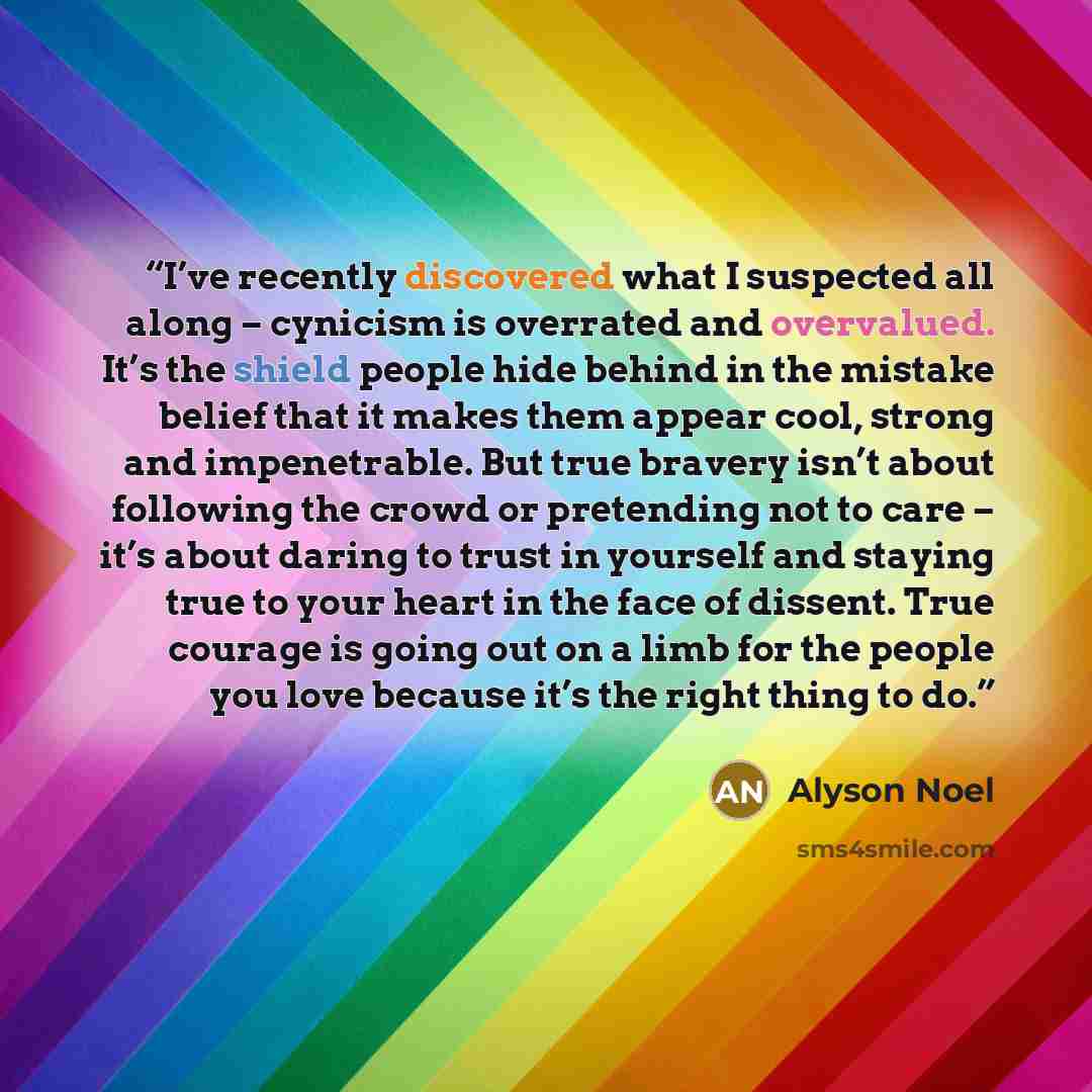 “I’ve recently discovered what I suspected all along – cynicism is overrated and overvalued. It’s the shield people hide behind in the mistake belief that it makes them appear cool, strong and impenetrable. But true bravery isn’t about following the crowd or pretending not to care – it’s about…” quote by Alyson Noel