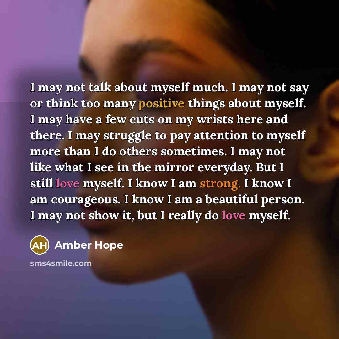 “I may not talk about myself much. I may not say or think too many positive things about myself. I may have a few cuts on my wrists here and there. I may struggle to pay attention to myself more than I do others sometimes. I may not like what I see in the mirror everyday. But I still love myself. I…” quote by Amber Hope
