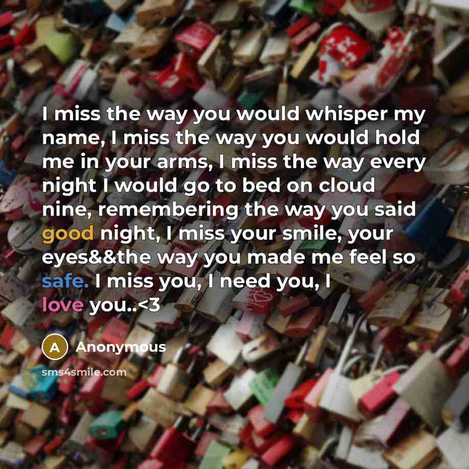 “I miss the way you would whisper my name, I miss the way you would hold me in your arms, I miss the way every night I would go to bed on cloud nine, remembering the way you said good night, I miss your smile, your eyes&&the way you made me feel so safe. I miss you, I need you, I love you..” quote by Anonymous