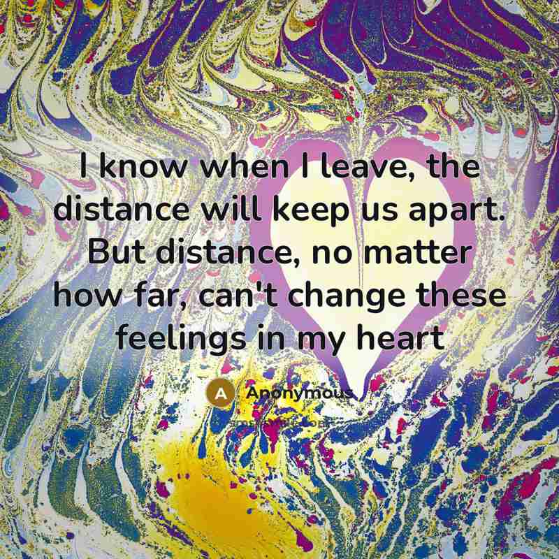 “I know when I leave, the distance will keep us apart. But distance, no matter how far, can't change these feelings in my heart” quote by Anonymous