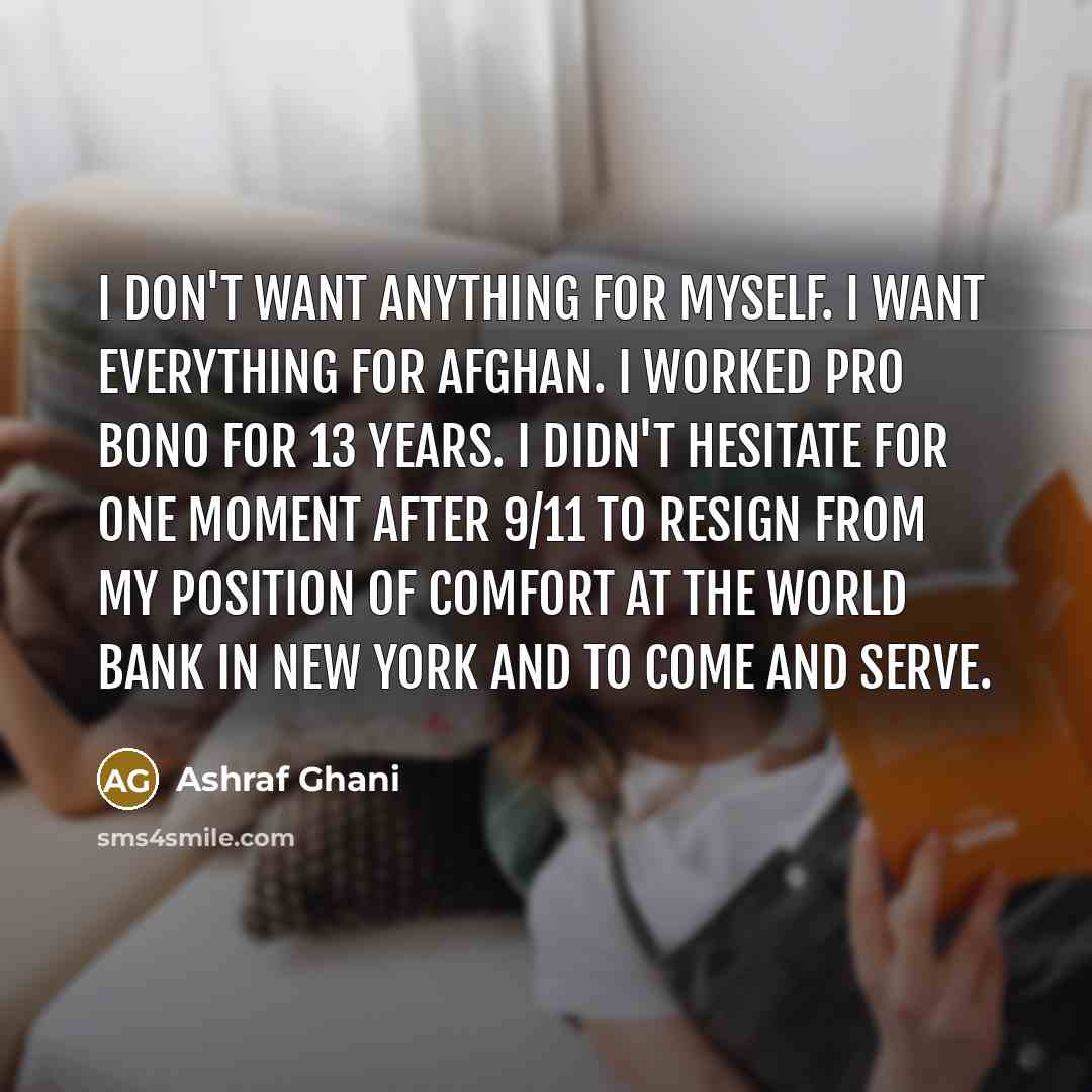 “I don't want anything for myself. I want everything for Afghan. I worked pro bono for 13 years. I didn't hesitate for one moment after 9/11 to resign from my position of comfort at the World Bank in New York and to come and serve.” quote by Ashraf Ghani
