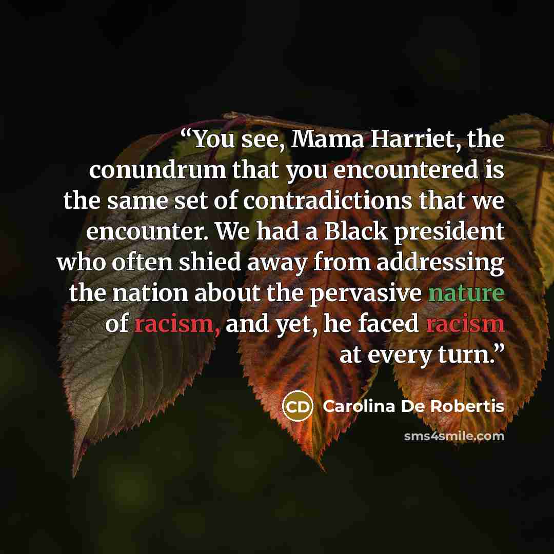 “You see, Mama Harriet, the conundrum that you encountered is the same set of contradictions that we encounter. We had a Black president who often shied away from addressing the nation about the pervasive nature of racism, and yet, he faced racism at every turn.” quote by Carolina De Robertis