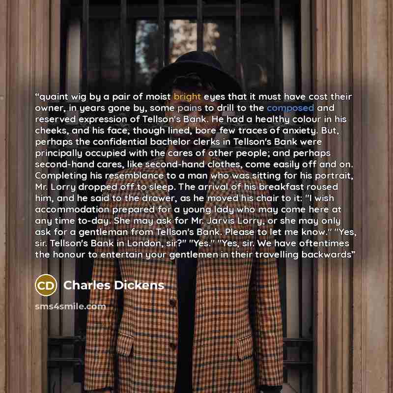 “quaint wig by a pair of moist bright eyes that it must have cost their owner, in years gone by, some pains to drill to the composed and reserved expression of Tellson's Bank. He had a healthy colour in his cheeks, and his face, though lined, bore few traces of anxiety. But, perhaps the…” quote by Charles Dickens