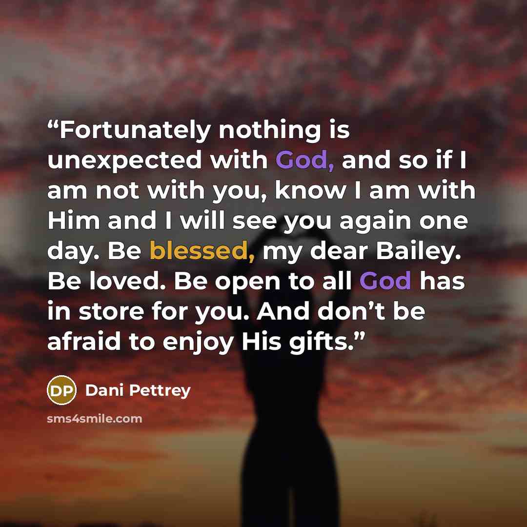 “Fortunately nothing is unexpected with God, and so if I am not with you, know I am with Him and I will see you again one day. Be blessed, my dear Bailey. Be loved. Be open to all God has in store for you. And don’t be afraid to enjoy His gifts.” quote by Dani Pettrey